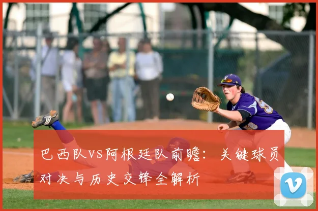 巴西队vs阿根廷队前瞻：关键球员对决与历史交锋全解析