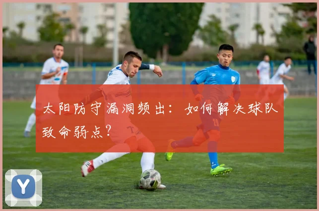 太阳防守漏洞频出：如何解决球队致命弱点？
