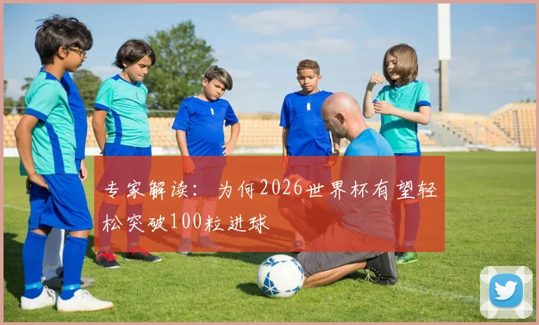 专家解读:为何2026世界杯有望轻松突破100粒进球