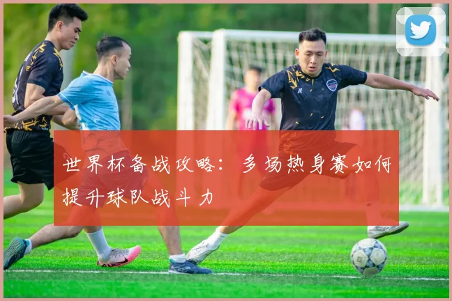 世界杯备战攻略：多场热身赛如何提升球队战斗力