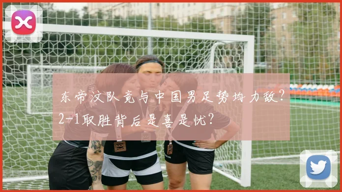 东帝汶队竟与中国男足势均力敌？2-1取胜背后是喜是忧？