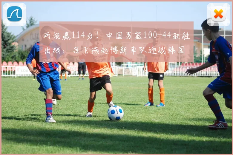 两场赢114分！中国男篮100-44狂胜出线，吕飞燕赵博新率队迎战韩国