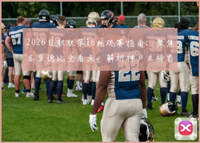 2026日职联第16轮观赛指南：聚焦东京德比全看点，解析神户丢榜首原因，附积分榜与关键对阵前瞻