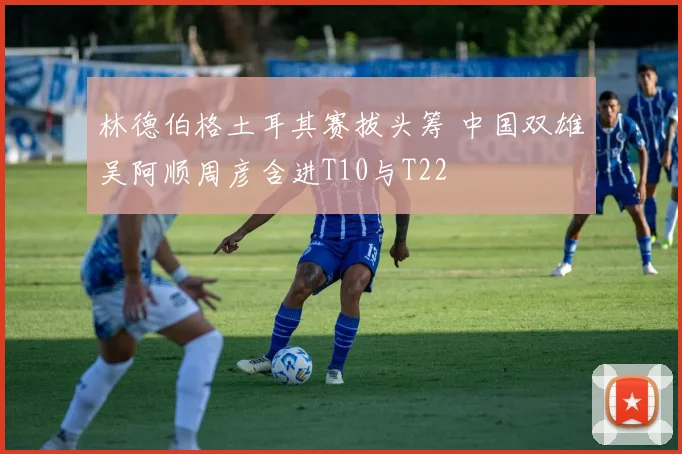 林德伯格土耳其赛拔头筹 中国双雄吴阿顺周彦含进T10与T22