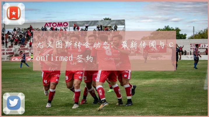 尤文图斯转会动态:最新传闻与 confirmed 签约