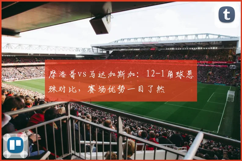 摩洛哥vs马达加斯加:12-1角球悬殊对比,赛场优势一目了然