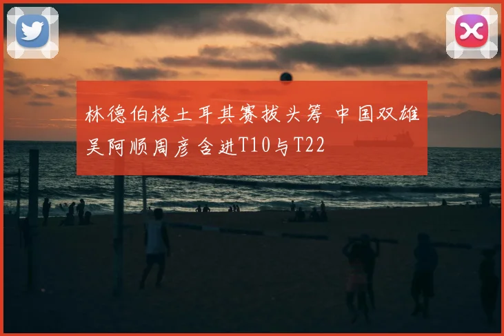 林德伯格土耳其赛拔头筹 中国双雄吴阿顺周彦含进T10与T22