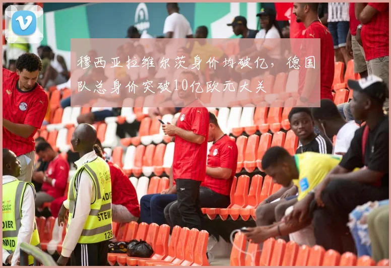 穆西亚拉维尔茨身价均破亿，德国队总身价突破10亿欧元大关