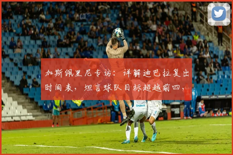 加斯佩里尼专访：详解迪巴拉复出时间表，坦言球队目标超越前四，个人渴望曝光