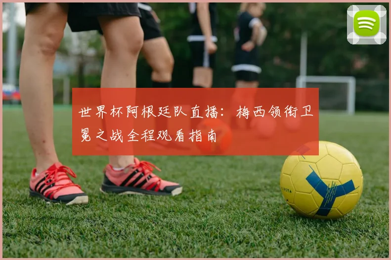 世界杯阿根廷队直播：梅西领衔卫冕之战全程观看指南