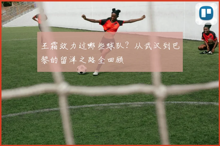 王霜效力过哪些球队？从武汉到巴黎的留洋之路全回顾