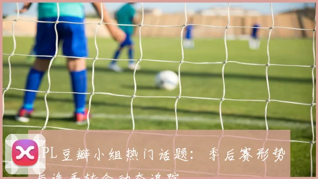 LPL豆瓣小组热门话题：季后赛形势与选手转会动态追踪