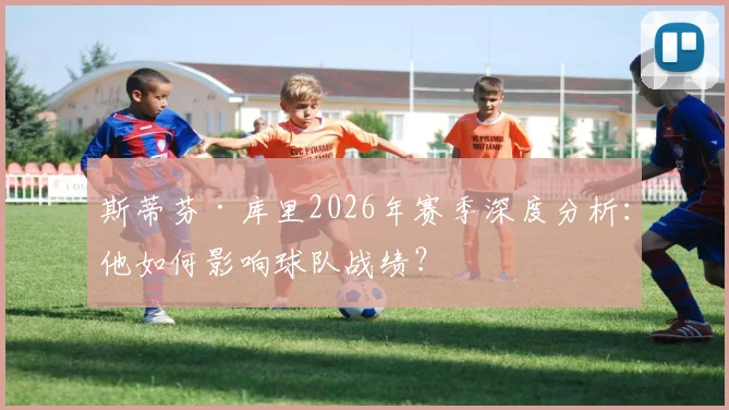 斯蒂芬·库里2026年赛季深度分析:他如何影响球队战绩?