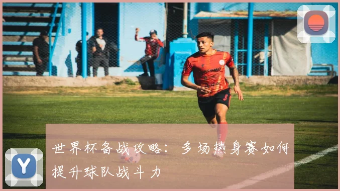 世界杯备战攻略:多场热身赛如何提升球队战斗力
