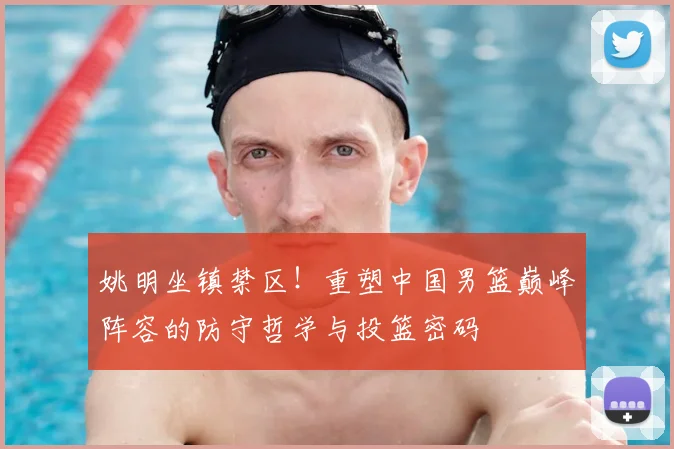 姚明坐镇禁区!重塑中国男篮巅峰阵容的防守哲学与投篮密码