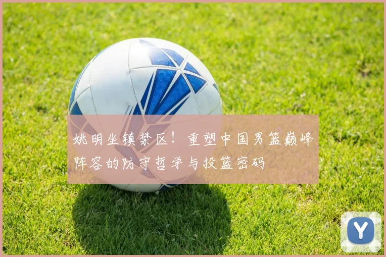 姚明坐镇禁区！重塑中国男篮巅峰阵容的防守哲学与投篮密码