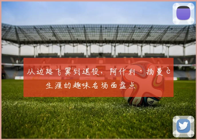 从边路飞翼到退役，阿什利·扬曼联生涯的趣味名场面盘点