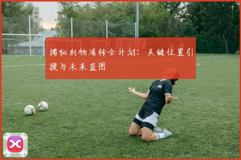 揭秘利物浦转会计划：关键位置引援与未来蓝图